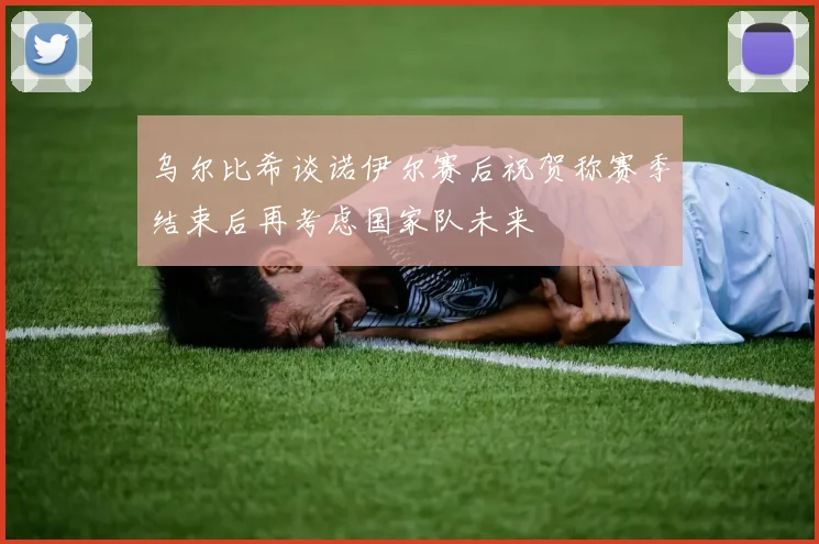 乌尔比希谈诺伊尔赛后祝贺称赛季结束后再考虑国家队未来