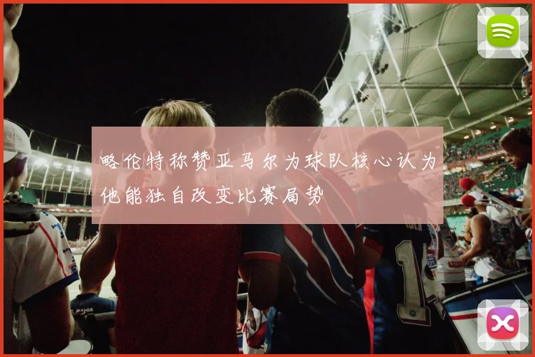 略伦特称赞亚马尔为球队核心认为他能独自改变比赛局势