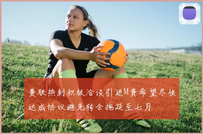 曼联热刺积极洽谈引进M费希望尽快达成协议避免转会拖延至七月