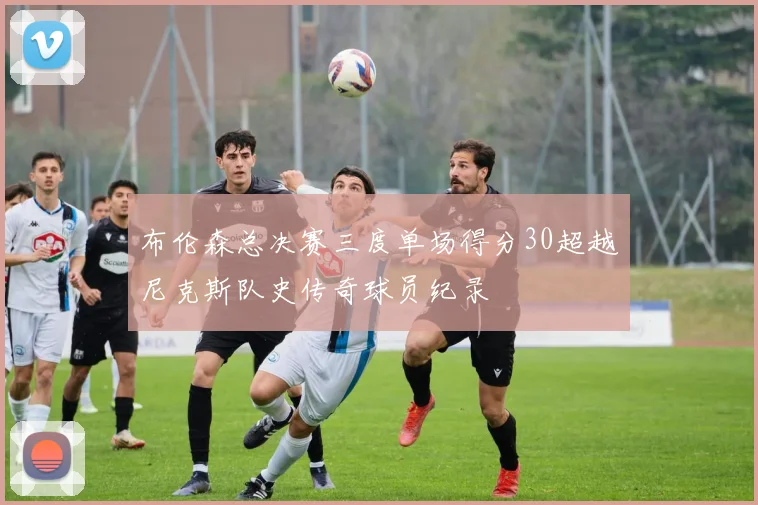 布伦森总决赛三度单场得分30超越尼克斯队史传奇球员纪录