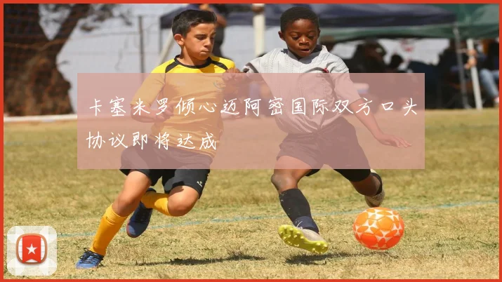 卡塞米罗倾心迈阿密国际双方口头协议即将达成