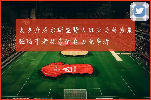 麦克丹尼尔斯盛赞文班亚马或为最强防守者称号的有力竞争者