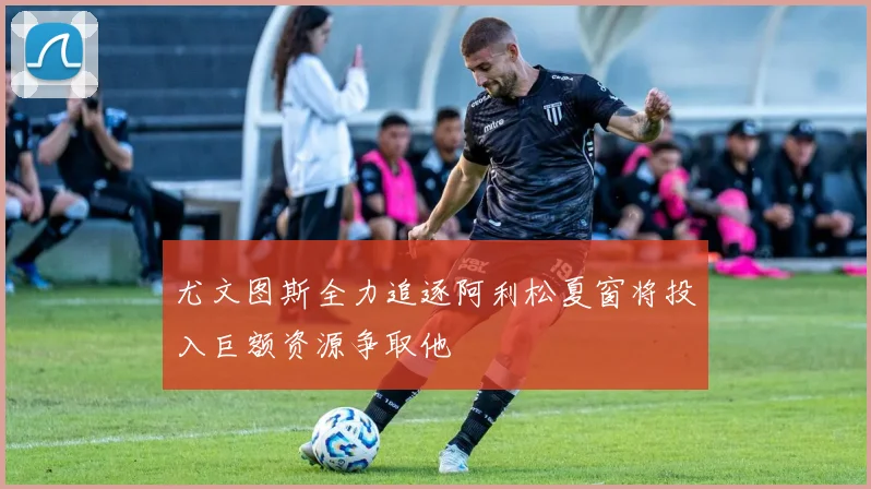 尤文图斯全力追逐阿利松夏窗将投入巨额资源争取他