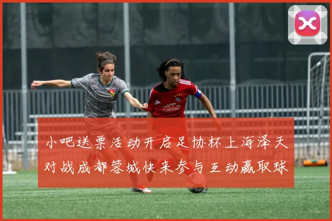 小吧送票活动开启足协杯上海泽天对战成都蓉城快来参与互动赢取球票