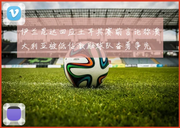 伊兰昆达回应土耳其赛前言论称澳大利亚被低估激励球队奋勇争先
