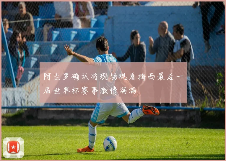 阿圭罗确认将现场观看梅西最后一届世界杯赛事激情满满